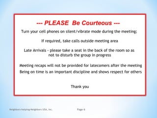 Neighbors-helping-Neighbors USA, Inc. Page 6
--- PLEASE Be Courteous ---
Turn your cell phones on silent/vibrate mode during the meeting;
If required, take calls outside meeting area
Late Arrivals - please take a seat in the back of the room so as
not to disturb the group in progress
Meeting recaps will not be provided for latecomers after the meeting
Being on time is an important discipline and shows respect for others
Thank you
 