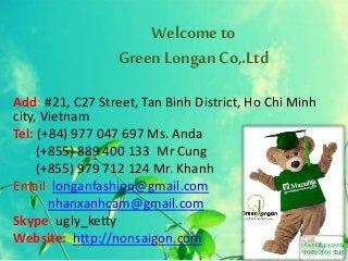 Welcome to
Green Longan Co,.Ltd
Add: #21, C27 Street, Tan Binh District, Ho Chi Minh
city, Vietnam
Tel: (+84) 977 047 697 Ms. Anda
(+855) 889 400 133 Mr Cung
(+855) 979 712 124 Mr. Khanh
Email: longanfashion@gmail.com
nhanxanhcam@gmail.com
Skype: ugly_ketty
Website: http://nonsaigon.com
 