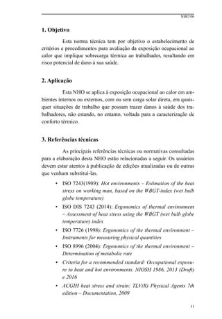 NHO 06
11
1. Objetivo
Esta norma técnica tem por objetivo o estabelecimento de
critérios e procedimentos para avaliação da exposição ocupacional ao
calor que implique sobrecarga térmica ao trabalhador, resultando em
risco potencial de dano à sua saúde.
2. Aplicação
Esta NHO se aplica à exposição ocupacional ao calor em am-
bientes internos ou externos, com ou sem carga solar direta, em quais-
quer situações de trabalho que possam trazer danos à saúde dos tra-
balhadores, não estando, no entanto, voltada para a caracterização de
conforto térmico.
3. Referências técnicas
As principais referências técnicas ou normativas consultadas
para a elaboração desta NHO estão relacionadas a seguir. Os usuários
devem estar atentos à publicação de edições atualizadas ou de outras
que venham substituí-las.
• ISO 7243(1989): Hot environments – Estimation of the heat
stress on working man, based on the WBGT-index (wet bulb
globe temperature)
• ISO DIS 7243 (2014): Ergonomics of thermal environment
– Assessment of heat stress using the WBGT (wet bulb globe
temperature) index
• ISO 7726 (1998): Ergonomics of the thermal environment –
Instruments for measuring physical quantities
• ISO 8996 (2004): Ergonomics of the thermal environment –
Determination of metabolic rate
•	 Criteria for a recommended standard: Occupational exposu-
re to heat and hot environments. NIOSH 1986, 2013 (Draft)
e 2016
•	 ACGIH heat stress and strain: TLV(R) Physical Agents 7th
edition – Documentation, 2009
 