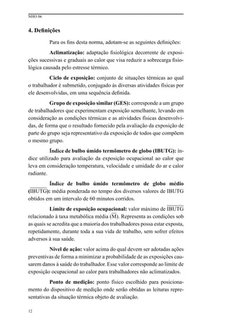 NHO 06
12
4. Definições
Para os fins desta norma, adotam-se as seguintes definições:
Aclimatização: adaptação fisiológica decorrente de exposi-
ções sucessivas e graduais ao calor que visa reduzir a sobrecarga fisio-
lógica causada pelo estresse térmico.
Ciclo de exposição: conjunto de situações térmicas ao qual
o trabalhador é submetido, conjugado às diversas atividades físicas por
ele desenvolvidas, em uma sequência definida.
Grupo de exposição similar (GES): corresponde a um grupo
de trabalhadores que experimentam exposição semelhante, levando em
consideração as condições térmicas e as atividades físicas desenvolvi-
das, de forma que o resultado fornecido pela avaliação da exposição de
parte do grupo seja representativo da exposição de todos que compõem
o mesmo grupo.
Índice de bulbo úmido termômetro de globo (IBUTG): ín-
dice utilizado para avaliação da exposição ocupacional ao calor que
leva em consideração temperatura, velocidade e umidade do ar e calor
radiante.
Índice de bulbo úmido termômetro de globo médio
(IBUTG): média ponderada no tempo dos diversos valores de IBUTG
obtidos em um intervalo de 60 minutos corridos.
Limite de exposição ocupacional: valor máximo de IBUTG
relacionado à taxa metabólica média (M). Representa as condições sob
as quais se acredita que a maioria dos trabalhadores possa estar exposta,
repetidamente, durante toda a sua vida de trabalho, sem sofrer efeitos
adversos à sua saúde.
Nível de ação: valor acima do qual devem ser adotadas ações
preventivas de forma a minimizar a probabilidade de as exposições cau-
sarem danos à saúde do trabalhador. Esse valor corresponde ao limite de
exposição ocupacional ao calor para trabalhadores não aclimatizados.
Ponto de medição: ponto físico escolhido para posiciona-
mento do dispositivo de medição onde serão obtidas as leituras repre-
sentativas da situação térmica objeto de avaliação.
 