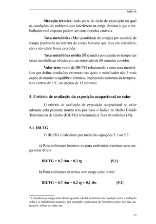 NHO 06
13
Situação térmica: cada parte do ciclo de exposição na qual
as condições do ambiente que interferem na carga térmica a que o tra-
balhador está exposto podem ser consideradas estáveis.
Taxa metabólica (M): quantidade de energia por unidade de
tempo produzida no interior do corpo humano que leva em considera-
ção a atividade física exercida.
Taxa metabólica média (M): média ponderada no tempo das
taxas metabólicas obtidas em um intervalo de 60 minutos corridos.
Valor teto: valor de IBUTG relacionado a uma taxa metabó-
lica que define condições extremas nas quais o trabalhador não é mais
capaz de manter o equilíbrio térmico, implicando aumento da tempera-
tura central de 1°C em menos de 15 minutos.
5. Critério de avaliação da exposição ocupacional ao calor
O critério de avaliação da exposição ocupacional ao calor
adotado pela presente norma tem por base o Índice de Bulbo Úmido
Termômetro de Globo (IBUTG) relacionado à Taxa Metabólica (M).
5.1 IBUTG
O IBUTG é calculado por meio das equações 5.1 ou 5.2:
a) Para ambientes internos ou para ambientes externos sem car-
ga solar direta
IBUTG = 0,7 tbn + 0,3 tg [5.1]
b) Para ambientes externos com carga solar direta1
IBUTG = 0,7 tbn + 0,2 tg + 0,1 tbs [5.2]
1
Considera-se carga solar direta quando não há nenhuma interposição entre a radiação
solar e o trabalhador exposto, por exemplo, a presença de barreiras como: nuvens, an-
teparos, telhas de vidro etc.
 