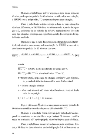 NHO 06
18
Quando o trabalhador estiver exposto a uma única situação
térmica, ao longo do período de 60 minutos considerados na avaliação,
o IBUTG será o próprio IBUTG determinado para essa situação.
Caso o trabalhador esteja exposto a duas ou mais situações
térmicas diferentes, o IBUTG deve ser determinado a partir da equa-
ção 5.3, utilizando-se os valores de IBUTG representativos de cada
uma das situações térmicas que compõem o ciclo de exposição do tra-
balhador avaliado.
Destaca-se que o ciclo de exposição pode ter duração diferen-
te de 60 minutos, no entanto, a determinação do IBUTG sempre deve
considerar um período de 60 minutos corridos.
sendo:
IBUTG = IBUTG médio ponderado no tempo em °C
IBUTGi
= IBUTG da situação térmica “i” em °C
ti
=tempo total de exposição na situação térmica “i”, em minutos,
no período de 60 minutos corridos mais desfavorável
i = iésima situação térmica
n = número de situações térmicas identificadas na composição do
ciclo de exposição
t1
+ t2
+ ... + ti
+ ... + tn
= 60 minutos
Para o cálculo da M, deve-se considerar o mesmo período de
60 minutos corridos considerado para o cálculo do IBUTG.
Quando a atividade física exercida pelo trabalhador corres-
ponder a uma única taxa metabólica, no período de 60 minutos conside-
rados na avaliação, a M será o próprio M atribuído para essa atividade.
Caso o trabalhador desenvolva duas ou mais atividades físi-
cas, a M deve ser determinada a partir da Equação 5.4, utilizando-se os
 