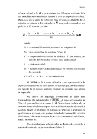 NHO 06
19
valores estimados de M, representativos das diferentes atividades físi-
cas exercidas pelo trabalhador durante o ciclo de exposição avaliado.
Destaca-se que o ciclo de exposição pode ter duração diferente de 60
minutos, no entanto, a determinação da M sempre deve considerar um
período de 60 minutos corridos.
sendo:
M = taxa metabólica média ponderada no tempo em W
Mi = taxa metabólica da atividade “i” em W
t’i = tempo total de exercício da atividade “i”, em minutos, no
período de 60 minutos corridos mais desfavorável
i = i-ésima atividade
m = número de atividades identificadas na composição do ciclo
de exposição
t’1 + t’2 + ... + t’i + ... + t’m = 60 minutos
O IBUTG e a M a serem utilizados como representativos da
exposição ocupacional ao calor devem ser aqueles que, obtidos no mes-
mo período de 60 minutos corridos, resultem na condição mais crítica
de exposição.
Os limites de exposição ocupacional ao calor para
trabalhadores não aclimatizados ( IBUTGMAX
) estão apresentados na
Tabela 1 para os diferentes valores de M. Seus valores também são os
adotados como nível de ação para as exposições ocupacionais ao calor
e, ainda, devem ser utilizados na avaliação de exposições eventuais ou
periódicas em atividades nas quais os trabalhadores não estão expostos
diariamente, tais como manutenção preventiva ou corretiva de fornos,
forjas, caldeiras etc.
Para trabalhadores aclimatizados, os limites de exposição a
serem utilizados são os apresentados na Tabela 2.
 