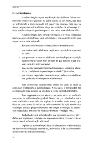 NHO 06
24
5.4 Aclimatização
A aclimatização requer a realização de atividades físicas e ex-
posições sucessivas e graduais ao calor, dentro de um plano, que deve
ser estruturado e implementado sob supervisão médica, para que, de
forma progressiva, o trabalhador atinja as condições de sobrecarga tér-
mica similares àquelas previstas para o sua rotina normal de trabalho.
A aclimatização deve ser específica para o nível de sobrecarga
térmica a que o trabalhador será submetido e, consequentemente, para
a qual deverá estar adaptado.
São considerados não aclimatizados os trabalhadores:
• queiniciarematividadesqueimpliquemexposiçãoocupacional
ao calor;
• que passarem a exercer atividades que impliquem exposição
ocupacional ao calor mais críticas do que aquelas a que esta-
vam expostos anteriormente;
• que, mesmo já anteriormente aclimatizados, tenham se afasta-
do da condição de exposição por mais de 7 (sete) dias;
• que tiverem exposições eventuais ou periódicas em atividades
nas quais não estão expostos diariamente.
Para exposições ocupacionais abaixo ou igual ao nível de
ação, não é necessária a aclimatização. Neste caso, o trabalhador não
aclimatizado pode assumir de imediato a rotina normal de trabalho.
Para exposições acima do nível de ação, deve ser realizado
um plano de aclimatização gradual. Neste caso, o trabalhador inicia
suas atividades cumprindo um regime de trabalho mais ameno, que
deve ter como ponto de partida os valores do nível de ação, sendo a sua
exposição elevada progressivamente até atingir a condição da exposi-
ção ocupacional existente na rotina de trabalho (condição real).
Trabalhadores já aclimatizados que passarem a exercer ativi-
dades que impliquem condições de exposição mais severas deverão ser
submetidos à aclimatização adicional.
O plano de aclimatização deve ser elaborado a critério médico
em função das condições ambientais, individuais e da taxa de metabo-
lismo relativa à rotina de trabalho.
 
