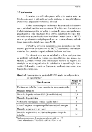 NHO 06
25
5.5 Vestimentas
As vestimentas utilizadas podem influenciar nas trocas de ca-
lor do corpo com o ambiente, devendo, portanto, ser consideradas na
avaliação da exposição ocupacional ao calor.
Assim, a correção para vestimentas deve ser realizada sempre
que o trabalhador utilizar vestimentas ou EPIs diferentes dos uniformes
tradicionais (compostos por calça e camisa de manga comprida) que
prejudiquem a livre circulação do ar sobre a superfície do corpo, difi-
cultando essas trocas de calor com o ambiente. Nestes casos, o IBUTG
deve ser previamente corrigido para depois ser comparado com os limi-
tes de exposição estabelecidos nesta NHO.
O Quadro 2 apresenta incrementos, para alguns tipos de vesti-
mentas, que devem ser acrescidos ao IBUTG determinado como repre-
sentativo da exposição ocupacional do trabalhador avaliado.
Nas situações em que o trabalhador utilizar equipamentos
de proteção individual ou roupas especiais diferentes dos citados no
Quadro 2, poderá ocorrer uma contribuição positiva ou negativa na
condição de sobrecarga térmica do trabalhador. A quantificação desta
variável é de caráter complexo, devendo ser analisada caso a caso pelo
higienista ocupacional.
Quadro 2 Incrementos de ajuste do IBUTG médio para alguns tipos
de vestimentas*
Tipo de roupa
Adição ao
IBUTG [°C]
Uniforme de trabalho (calça e camisa de manga comprida) 0
Macacão de tecido 0
Macacão de polipropileno SMS (Spun-Melt-Spun) 0,5
Macacão de poliolefina 2
Vestimenta ou macacão forrado (tecido duplo) 3
Avental longo de manga comprida impermeável ao vapor 4
Macacão impermeável ao vapor 10
Macacão impermeável ao vapor sobreposto à roupa de
trabalho
12
*Vestimentas com capuz devem ter seu valor acrescido em 1 °C
Fonte: Adaptado de ACGIH (2016) e ISO DIS 7243 (2014)
 