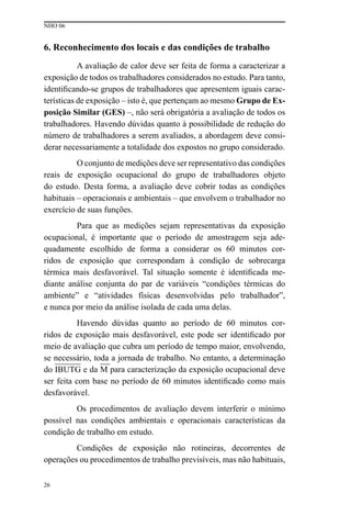 NHO 06
26
6. Reconhecimento dos locais e das condições de trabalho
A avaliação de calor deve ser feita de forma a caracterizar a
exposição de todos os trabalhadores considerados no estudo. Para tanto,
identificando-se grupos de trabalhadores que apresentem iguais carac-
terísticas de exposição – isto é, que pertençam ao mesmo Grupo de Ex-
posição Similar (GES) –, não será obrigatória a avaliação de todos os
trabalhadores. Havendo dúvidas quanto à possibilidade de redução do
número de trabalhadores a serem avaliados, a abordagem deve consi-
derar necessariamente a totalidade dos expostos no grupo considerado.
O conjunto de medições deve ser representativo das condições
reais de exposição ocupacional do grupo de trabalhadores objeto
do estudo. Desta forma, a avaliação deve cobrir todas as condições
habituais – operacionais e ambientais – que envolvem o trabalhador no
exercício de suas funções.
Para que as medições sejam representativas da exposição
ocupacional, é importante que o período de amostragem seja ade-
quadamente escolhido de forma a considerar os 60 minutos cor-
ridos de exposição que correspondam à condição de sobrecarga
térmica mais desfavorável. Tal situação somente é identificada me-
diante análise conjunta do par de variáveis “condições térmicas do
ambiente” e “atividades físicas desenvolvidas pelo trabalhador”,
e nunca por meio da análise isolada de cada uma delas.
Havendo dúvidas quanto ao período de 60 minutos cor-
ridos de exposição mais desfavorável, este pode ser identificado por
meio de avaliação que cubra um período de tempo maior, envolvendo,
se necessário, toda a jornada de trabalho. No entanto, a determinação
do IBUTG e da M para caracterização da exposição ocupacional deve
ser feita com base no período de 60 minutos identificado como mais
desfavorável.
Os procedimentos de avaliação devem interferir o mínimo
possível nas condições ambientais e operacionais características da
condição de trabalho em estudo.
Condições de exposição não rotineiras, decorrentes de
operações ou procedimentos de trabalho previsíveis, mas não habituais,
 