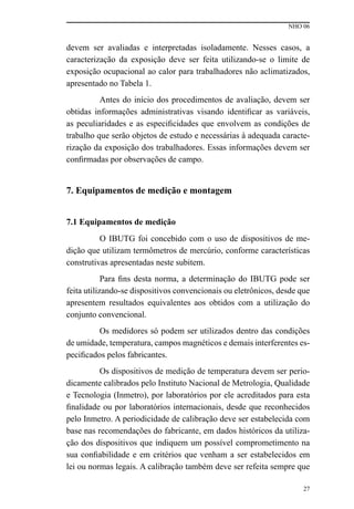 NHO 06
27
devem ser avaliadas e interpretadas isoladamente. Nesses casos, a
caracterização da exposição deve ser feita utilizando-se o limite de
exposição ocupacional ao calor para trabalhadores não aclimatizados,
apresentado no Tabela 1.
Antes do início dos procedimentos de avaliação, devem ser
obtidas informações administrativas visando identificar as variáveis,
as peculiaridades e as especificidades que envolvem as condições de
trabalho que serão objetos de estudo e necessárias à adequada caracte-
rização da exposição dos trabalhadores. Essas informações devem ser
confirmadas por observações de campo.
7. Equipamentos de medição e montagem
7.1 Equipamentos de medição
O IBUTG foi concebido com o uso de dispositivos de me-
dição que utilizam termômetros de mercúrio, conforme características
construtivas apresentadas neste subitem.
Para fins desta norma, a determinação do IBUTG pode ser
feita utilizando-se dispositivos convencionais ou eletrônicos, desde que
apresentem resultados equivalentes aos obtidos com a utilização do
conjunto convencional.
Os medidores só podem ser utilizados dentro das condições
de umidade, temperatura, campos magnéticos e demais interferentes es-
pecificados pelos fabricantes.
Os dispositivos de medição de temperatura devem ser perio-
dicamente calibrados pelo Instituto Nacional de Metrologia, Qualidade
e Tecnologia (Inmetro), por laboratórios por ele acreditados para esta
finalidade ou por laboratórios internacionais, desde que reconhecidos
pelo Inmetro. A periodicidade de calibração deve ser estabelecida com
base nas recomendações do fabricante, em dados históricos da utiliza-
ção dos dispositivos que indiquem um possível comprometimento na
sua confiabilidade e em critérios que venham a ser estabelecidos em
lei ou normas legais. A calibração também deve ser refeita sempre que
 