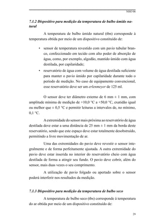 NHO 06
29
7.1.2 Dispositivo para medição da temperatura de bulbo úmido na-
tural
A temperatura de bulbo úmido natural (tbn) corresponde à
temperatura obtida por meio de um dispositivo constituído de:
• sensor de temperatura revestido com um pavio tubular bran-
co, confeccionado em tecido com alto poder de absorção de
água, como, por exemplo, algodão, mantido úmido com água
destilada, por capilaridade;
• reservatório de água com volume de água destilada suficiente
para manter o pavio úmido por capilaridade durante todo o
período de medição. No caso de equipamento convencional,
esse reservatório deve ser um erlenmeyer de 125 ml.
O sensor deve ter diâmetro externo de 6 mm ± 1 mm, com
amplitude mínima de medição de +10,0 °C a +50,0 °C, exatidão igual
ou melhor que ± 0,5 °C e permitir leituras a intervalos de, no mínimo,
0,1 °C.
Aextremidade do sensor mais próxima ao reservatório de água
destilada deve estar a uma distância de 25 mm ± 1 mm da borda deste
reservatório, sendo que este espaço deve estar totalmente desobstruído,
permitindo a livre movimentação de ar.
Uma das extremidades do pavio deve revestir o sensor inte-
gralmente e de forma perfeitamente ajustada. A outra extremidade do
pavio deve estar inserida no interior do reservatório cheio com água
destilada de forma a atingir seu fundo. O pavio deve cobrir, além do
sensor, mais duas vezes o seu comprimento.
A utilização de pavio folgado ou apertado sobre o sensor
poderá interferir nos resultados da medição.
7.1.3 Dispositivo para medição da temperatura de bulbo seco
A temperatura de bulbo seco (tbs) corresponde à temperatura
do ar obtida por meio de um dispositivo constituído de:
 