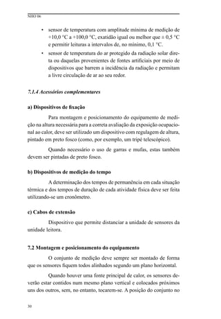 NHO 06
30
• sensor de temperatura com amplitude mínima de medição de
+10,0 °C a +100,0 °C, exatidão igual ou melhor que ± 0,5 °C
e permitir leituras a intervalos de, no mínimo, 0,1 °C.
• sensor de temperatura do ar protegido da radiação solar dire-
ta ou daquelas provenientes de fontes artificiais por meio de
dispositivos que barrem a incidência da radiação e permitam
a livre circulação de ar ao seu redor.
7.1.4 Acessórios complementares
a) Dispositivos de fixação
Para montagem e posicionamento do equipamento de medi-
ção na altura necessária para a correta avaliação da exposição ocupacio-
nal ao calor, deve ser utilizado um dispositivo com regulagem de altura,
pintado em preto fosco (como, por exemplo, um tripé telescópico).
Quando necessário o uso de garras e mufas, estas também
devem ser pintadas de preto fosco.
b) Dispositivos de medição do tempo
A determinação dos tempos de permanência em cada situação
térmica e dos tempos de duração de cada atividade física deve ser feita
utilizando-se um cronômetro.
c) Cabos de extensão
Dispositivo que permite distanciar a unidade de sensores da
unidade leitora.
7.2 Montagem e posicionamento do equipamento
O conjunto de medição deve sempre ser montado de forma
que os sensores fiquem todos alinhados segundo um plano horizontal.
Quando houver uma fonte principal de calor, os sensores de-
verão estar contidos num mesmo plano vertical e colocados próximos
uns dos outros, sem, no entanto, tocarem-se. A posição do conjunto no
 