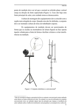 NHO 06
31
ponto de medição deve ser tal que a normal ao referido plano vertical
esteja na direção da fonte supracitada (Figura 1). Caso não haja uma
fonte principal de calor, este cuidado torna-se desnecessário.
Aaltura de montagem dos equipamentos deve coincidir com a
região mais atingida do corpo. Quando esta não for definida, o conjunto
deve ser montado à altura do tórax do trabalhador exposto.
Os equipamentos de medição devem ser posicionados de
forma que as escalas ou mostradores de leitura fiquem na face oposta
àquela voltada para a fonte de forma a facilitar a leitura e evitar interfe-
rências na medição.
Figura 1. Conjunto eletrônico e convencional4
4
Não foi incluída na figura a proteção do tbs no conjunto convencional contra radiação
solar direta ou fontes artificiais de calor. No entanto, no caso de utilização do conjunto
convencional, deve ser adotado algum tipo de proteção que impeça a incidência de
calor radiante sobre o bulbo do termômetro sem prejudicar a circulação de ar sobre ele.
 