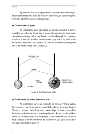 NHO 06
32
Quando se utilizar o equipamento convencional na medição,
deverá ser tomada uma série de cuidados adicionais, na sua montagem,
conforme descrito nos itens subsequentes.
a) Termômetro de globo
O termômetro deve ser fixado no orifício da rolha e ambos
inseridos no globo, de forma que o sensor do termômetro fique posi-
cionado no centro da esfera. A rolha deve ser fixada no globo com certa
pressão a fim de não se soltar durante o uso e garantir a hermeticidade
do sistema, impedindo a existência de fluxo de ar do interior do globo
para o ambiente e vice-versa (Figura 2).
Figura 2. Termômetro de globo
b) Termômetro de bulbo úmido natural
O termômetro deve ser montado na posição vertical acima
do erlenmeyer, de forma que a extremidade inferior do sensor fique a
25 mm ± 1 mm da borda desse reservatório. O pavio deve cobrir, além
do sensor, mais duas vezes o seu comprimento. Se necessário, utilizar
um fio de cor branca para sua amarração. A outra extremidade do pavio
deve alcançar o fundo do interior do erlenmeyer, que deve estar cheio
com água destilada (Figura 3).
 