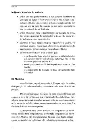 NHO 06
34
b) Quanto à conduta do avaliador
• evitar que seu posicionamento e sua conduta interfiram na
condição de exposição sob avaliação para não falsear os re-
sultados obtidos. Se necessário, utilizar avaliação remota, por
meio de uso de cabo de extensão ou por outros dispositivos
que permitam leitura a distância;
• evitar obstáculos entre os equipamentos de medição e a fonte,
tais como a presença do trabalhador, a fim de não causar in-
terferências e erros nas medições;
• adotar as medidas necessárias para impedir que o usuário, ou
qualquer terceiro, possa fazer alterações na programação do
equipamento, comprometendo os resultados obtidos;
• informar o trabalhador a ser avaliado que:
- a medição não deve interferir em suas atividades habitu-
ais, devendo manter sua rotina de trabalho, a não ser nas
exceções previstas no item 8.2;
- o equipamento de medição não pode ser tocado ou obs-
truído;
- o equipamento de medição só pode ser removido pelo
avaliador.
8.2 Medições
A avaliação da exposição ao calor é feita por meio da análise
da exposição de cada trabalhador, cobrindo-se todo o seu ciclo de ex-
posição.
Devem ser realizadas medições em cada situação térmica que
compõe o ciclo de exposição a que o trabalhador fica submetido. Res-
salta-se que o número de situações térmicas pode ser superior ao núme-
ro de pontos de trabalho, visto poderem ocorrer duas ou mais situações
térmicas distintas no mesmo ponto.
As temperaturas a serem medidas são: temperatura de bulbo
úmido natural (tbn), temperatura de globo (tg) e temperatura de bulbo
seco (tbs). Quando não houver presença de carga solar direta, a medi-
ção da temperatura de bulbo seco não é obrigatória, pois não é utiliza-
 