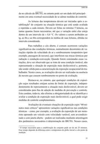 NHO 06
35
da no cálculo do IBUTG, no entanto pode ser um dado útil principal-
mente em uma eventual necessidade de se adotar medidas de controle.
As leituras das temperaturas devem ser iniciadas após a es-
tabilização5
do conjunto na situação térmica que está sendo avaliada
e repetidas a cada minuto. Devem ser feitas no mínimo 5 leituras, ou
tantas quantas forem necessárias, até que a variação entre elas esteja
dentro de um intervalo de ± 0,4 °C. Os valores a serem atribuídos ao
tg, ao tbs e ao tbn correspondem às médias de suas leituras, obtidas no
intervalo considerado.
Para trabalhos a céu aberto, é comum ocorrerem variações
significativas das condições térmicas, normalmente decorrentes de va-
riações rápidas da velocidade do ar e sombreamento temporários (por
exemplo, passagem de nuvens), que interferem nas trocas térmicas por
radiação e condução-convecção. Quando forem constatadas essas va-
riações, deve ser observado que se trata de uma condição instável, não
representando a situação de exposição mais desfavorável e, portanto,
não sendo válida para a caracterização da exposição ocupacional do tra-
balhador. Nestes casos, as avaliações devem ser realizadas na ausência
de nuvens que causem sombreamento no ponto de avaliação.
Destaca-se, no entanto, que quaisquer condições de exposi-
ção cujos resultados estejam acima do limite de exposição, indepen-
dentemente de representarem a situação mais desfavorável, devem ser
consideradas para fins de adoção de medidas de prevenção e controle.
Esta conduta, todavia, não elimina a obrigatoriedade de se identificar e
avaliar a condição de exposição mais desfavorável, a qual pode exigir
medidas de controle complementares.
Avaliações de eventuais situações de exposição cujos “60 mi-
nutos mais críticos” apresentem variações significativas nas condições
térmicas – como, por exemplo, a avaliação da exposição de um moto-
rista operando um veículo com velocidade variável, sem ar-condicio-
nado e com janela aberta – podem ser realizadas mediante amostragem
dos parâmetros necessários à determinação do IBUTG. Nesses casos,
5
O tempo necessário para a estabilização do conjunto pode ser de até 25 minutos.
Esse tempo depende da diferença entre a temperatura de globo inicial e a do ponto de
medição.
 