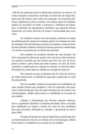 NHO 06
36
o IBUTG da exposição pode ser obtido pela média de, no mínimo, 20
(vinte) medições consecutivas realizadas em intervalos de tempo fixo,
dentro dos 60 minutos mais críticos da exposição. Se ocorrerem dife-
renças significativas entre as leituras, um número maior de medições
poderá ser necessário de modo a minimizar a influência das flutua-
ções. A utilização de equipamentos eletrônicos que registram leituras
sequenciais em curtos intervalos de tempo é recomendada para esses
casos.
As condições térmicas de curta duração, inferiores ao tempo
de estabilização do conjunto de medição, podem ser avaliadas por meio
de simulação. Este procedimento consiste em estender o tempo de dura-
ção das referidas condições térmicas de forma a permitir a estabilização
e as leituras necessárias para avaliação da exposição.
São exemplos de condições térmicas de curta duração: um
forno cuja porta fica aberta por apenas cinco minutos a cada meia hora;
um maçarico acionado por dez minutos por hora. No caso do forno,
pode-se manter a porta aberta por trinta minutos, ou mais, de forma
a permitir a estabilização do conjunto de medição e coleta dos dados.
Procedimento similar pode ser adotado no exemplo do maçarico.
Nas situações em que a simulação não for viável por motivos
de ordem operacional, a avaliação da exposição ocupacional ao calor
fica prejudicada.
Deve ser medido o tempo de permanência do trabalhador em
cada situação térmica que compõem o ciclo de exposição. Este parâ-
metro é determinado por meio da média aritmética de, no mínimo, três
cronometragens, obtidas observando-se o trabalhador na execução do
seu trabalho.
Análogo à determinação das diversas situações térmicas,
deve-se igualmente identificar as distintas atividades físicas exercidas
pelo trabalhador em estudo e atribuir um valor de taxa metabólica
para cada uma delas, utilizando-se o Quadro 1 apresentado no item 5
desta NHO.
O tempo de duração de cada atividade física identificada deve
ser determinado por meio de, no mínimo, três cronometragens, obtidas
observando-se o trabalhador na execução do seu trabalho.
 