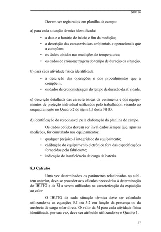NHO 06
37
Devem ser registrados em planilha de campo:
a) para cada situação térmica identificada:
• a data e o horário de início e fim da medição;
• a descrição das características ambientais e operacionais que
a compõem;
• os dados obtidos nas medições de temperaturas;
• os dados de cronometragem do tempo de duração da situação.
b) para cada atividade física identificada:
• a descrição das operações e dos procedimentos que a
compõem;
• os dados de cronometragem do tempo de duração da atividade.
c) descrição detalhada das características da vestimenta e dos equipa-
mentos de proteção individual utilizados pelo trabalhador, visando ao
enquadramento no Quadro 2 do item 5.5 desta NHO.
d) identificação do responsável pela elaboração da planilha de campo.
Os dados obtidos devem ser invalidados sempre que, após as
medições, for constatado nos equipamentos:
• qualquer prejuízo à integridade do equipamento;
• calibração do equipamento eletrônico fora das especificações
fornecidas pelo fabricante;
• indicação de insuficiência de carga da bateria.
8.3 Cálculos
Uma vez determinados os parâmetros relacionados no subi-
tem anterior, deve-se proceder aos cálculos necessários à determinação
do IBUTG e da M a serem utilizados na caracterização da exposição
ao calor.
O IBUTG de cada situação térmica deve ser calculado
utilizando-se as equações 5.1 ou 5.2 em função da presença ou da
ausência de carga solar direta. O valor da M para cada atividade física
identificada, por sua vez, deve ser atribuído utilizando-se o Quadro 1.
 