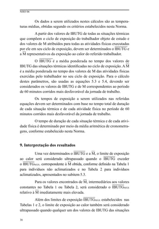 NHO 06
38
Os dados a serem utilizados nestes cálculos são as tempera-
turas médias, obtidas segundo os critérios estabelecidos nesta Norma.
A partir dos valores de IBUTG de todas as situações térmicas
que compõem o ciclo de exposição do trabalhador objeto de estudo e
dos valores de M atribuídos para todas as atividades físicas executadas
por ele em seu ciclo de exposição, devem ser determinados o IBUTG e
a M representativos da exposição ao calor do referido trabalhador.
O IBUTG é a média ponderada no tempo dos valores de
IBUTG das situações térmicas identificadas no ciclo de exposição. A M
é a média ponderada no tempo dos valores de M das atividades físicas
exercidas pelo trabalhador no seu ciclo de exposição. Para o cálculo
destes parâmetros, são usadas as equações  5.3 e 5.4, devendo ser
considerados os valores de IBUTG e de M correspondentes ao período
de 60 minutos corridos mais desfavorável da jornada de trabalho.
Os tempos de exposição a serem utilizados nas referidas
equações devem ser determinados com base no tempo total de duração
de cada situação térmica e de cada atividade física no período de 60
minutos corridos mais desfavorável da jornada de trabalho.
O tempo de duração de cada situação térmica e de cada ativi-
dade física é determinado por meio da média aritmética de cronometra-
gens, conforme estabelecido nesta Norma.
9. Interpretação dos resultados
Uma vez determinados o IBUTG e a M, o limite de exposição
ao calor será considerado ultrapassado quando o IBUTG exceder
o IBUTGMÁX. correspondente à M obtida, conforme definido na Tabela 1
para indivíduos não aclimatizados e no Tabela 2 para indivíduos
aclimatizados, apresentados no subitem 5.3.
Para os valores encontrados de M, intermediários aos valores
constantes no Tabela 1 ou Tabela 2, será considerado o IBUTGMÁX
relativo à M imediatamente mais elevada.
Além dos limites de exposição IBUTGMÁX estabelecidos nas
Tabelas 1 e 2, o limite de exposição ao calor também será considerado
ultrapassado quando qualquer um dos valores de IBUTG das situações
 
