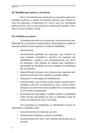 NHO 06
42
10. Medidas preventivas e corretivas
Deve ser ressaltado que, mesmo que as exposições sejam con-
sideradas aceitáveis, a adoção de medidas corretivas que reduzam os
níveis de exposição, se disponíveis ou viáveis, deve ser considerada
prática positiva, uma vez que melhora as condições de trabalho e mini-
miza os riscos de danos à saúde.
10.1 Medidas preventivas
As medidas preventivas são ações que visam minimizar a pro-
babilidade de as exposições ocupacionais ao calor atingirem a região de
incerteza, podendo causar prejuízos à saúde do trabalhador.
Devem incluir:
• monitoramento periódico da exposição, que consiste em
uma avaliação sistemática e repetitiva da exposição dos
trabalhadores, visando a um acompanhamento dos níveis
de exposição e das medidas de controle para identificar a
necessidade de introdução de novas medidas ou modificação
das já existentes;
• disponibilização de água e sais minerais para reposição ade-
quada da perda pelo suor, segundo orientação médica;
• treinamento e informação aos trabalhadores;
• controle médico, envolvendo exames médicos admissionais e
periódicos, com foco na exposição ao calor, visando à deter-
minação e ao monitoramento da aptidão física e à manutenção
de um histórico ocupacional;
• permissão para interromper o trabalho quando o trabalhador
sentir extremo desconforto ao calor ou identificar sinais de
alerta ou condições de risco à sua saúde.
Nos programas de treinamento, os trabalhadores devem ser
informados e orientados sobre:
• riscos decorrentes da exposição ao calor;
• aclimatização, hidratação e pausas no trabalho;
• reconhecimento dos sinais e dos sintomas decorrentes da ex-
posição;
 