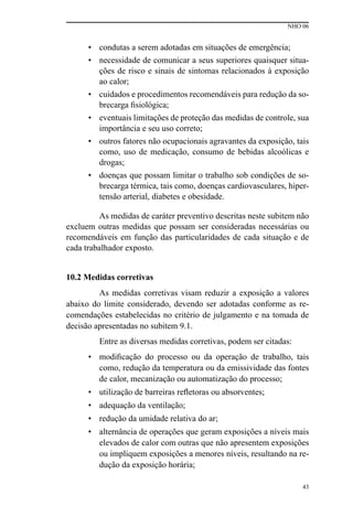 NHO 06
43
• condutas a serem adotadas em situações de emergência;
• necessidade de comunicar a seus superiores quaisquer situa-
ções de risco e sinais de sintomas relacionados à exposição
ao calor;
• cuidados e procedimentos recomendáveis para redução da so-
brecarga fisiológica;
• eventuais limitações de proteção das medidas de controle, sua
importância e seu uso correto;
• outros fatores não ocupacionais agravantes da exposição, tais
como, uso de medicação, consumo de bebidas alcoólicas e
drogas;
• doenças que possam limitar o trabalho sob condições de so-
brecarga térmica, tais como, doenças cardiovasculares, hiper-
tensão arterial, diabetes e obesidade.
As medidas de caráter preventivo descritas neste subitem não
excluem outras medidas que possam ser consideradas necessárias ou
recomendáveis em função das particularidades de cada situação e de
cada trabalhador exposto.
10.2 Medidas corretivas
As medidas corretivas visam reduzir a exposição a valores
abaixo do limite considerado, devendo ser adotadas conforme as re-
comendações estabelecidas no critério de julgamento e na tomada de
decisão apresentadas no subitem 9.1.
Entre as diversas medidas corretivas, podem ser citadas:
• modificação do processo ou da operação de trabalho, tais
como, redução da temperatura ou da emissividade das fontes
de calor, mecanização ou automatização do processo;
• utilização de barreiras refletoras ou absorventes;
• adequação da ventilação;
• redução da umidade relativa do ar;
• alternância de operações que geram exposições a níveis mais
elevados de calor com outras que não apresentem exposições
ou impliquem exposições a menores níveis, resultando na re-
dução da exposição horária;
 