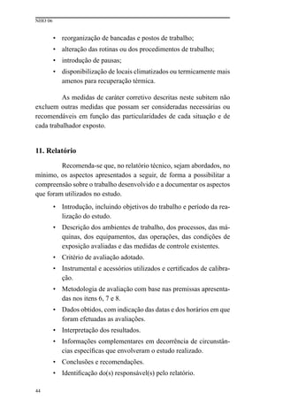 NHO 06
44
• reorganização de bancadas e postos de trabalho;
• alteração das rotinas ou dos procedimentos de trabalho;
• introdução de pausas;
• disponibilização de locais climatizados ou termicamente mais
amenos para recuperação térmica.
As medidas de caráter corretivo descritas neste subitem não
excluem outras medidas que possam ser consideradas necessárias ou
recomendáveis em função das particularidades de cada situação e de
cada trabalhador exposto.
11. Relatório
Recomenda-se que, no relatório técnico, sejam abordados, no
mínimo, os aspectos apresentados a seguir, de forma a possibilitar a
compreensão sobre o trabalho desenvolvido e a documentar os aspectos
que foram utilizados no estudo.
• Introdução, incluindo objetivos do trabalho e período da rea-
lização do estudo.
• Descrição dos ambientes de trabalho, dos processos, das má-
quinas, dos equipamentos, das operações, das condições de
exposição avaliadas e das medidas de controle existentes.
• Critério de avaliação adotado.
• Instrumental e acessórios utilizados e certificados de calibra-
ção.
• Metodologia de avaliação com base nas premissas apresenta-
das nos itens 6, 7 e 8.
• Dados obtidos, com indicação das datas e dos horários em que
foram efetuadas as avaliações.
• Interpretação dos resultados.
• Informações complementares em decorrência de circunstân-
cias específicas que envolveram o estudo realizado.
• Conclusões e recomendações.
• Identificação do(s) responsável(s) pelo relatório.
 