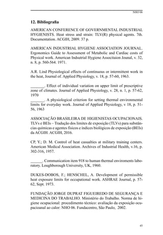 NHO 06
45
12. Bibliografia
AMERICAN CONFERENCE OF GOVERNMENTAL INDUSTRIAL
HYGIENISTS. Heat stress and strain: TLV(R) physical agents. 7th.
Documentation. ACGIH, 2009. 37 p.
AMERICAN INDUSTRIAL HYGIENE ASSOCIATION JOURNAL.
Ergonomics Guide to Assessment of Metabolic and Cardiac costs of
Physical work. American Indsutrial Hygiene Associtaion Jounal, v. 32,
n. 8, p. 560-564. 1971.
A.R. Lind Physiological effects of continuous or intermittent work in
the heat, Journal of. Applied Physiology, v. 18, p. 57-60, 1963.
_______. Effect of individual variation on upper limit of prescriptive
zone of climates. Journal of Applied Physiology, v. 28, n. 1, p. 57-62,
1970
_______. A physiological criterion for setting thermal environmental
limits for everyday work. Journal of Applied Physiology, v 18, p. 51-
56, 1963
ASSOCIAÇÃO BRASILEIRA DE HIGIENISTAS OCUPACIONAIS.
TLVs e BEIs – Tradução dos limites de exposição (TLVs) para substân-
cias químicas e agentes físicos e índices biológicos de exposição (BEIs)
da ACGIH. ACGIH, 2016.
CP, Y.; D. M. Control of heat casualties at military training centers.
American Medical Association. Archives of Industrial Health, v.16, p.
302-316, 1957.
______. Communication item 918 to human thermal enviroments labo-
ratory. Loughborough University, UK, 1960.
DUKES-DOBOS, F.; HENSCHEL, A. Development of permissible
heat exposure limits for occupational work. ASHRAE Journal, p. 57-
62, Sept. 1973.
FUNDAÇÃO JORGE DUPRAT FIGUEIREDO DE SEGURANÇA E
MEDICINA DO TRABALHO. Ministério do Trabalho. Norma de hi-
giene ocupacional: procedimento técnico: avaliação da exposição ocu-
pacioanal ao calor: NHO 06. Fundacentro, São Paulo, 2002.
 