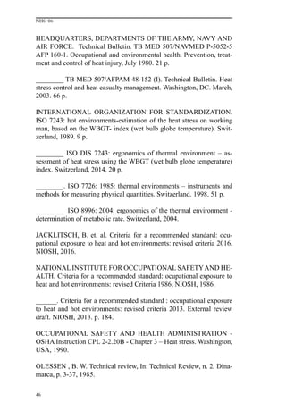 NHO 06
46
HEADQUARTERS, DEPARTMENTS OF THE ARMY, NAVY AND
AIR FORCE. Technical Bulletin. TB MED 507/NAVMED P-5052-5
AFP 160-1. Occupational and environmental health. Prevention, treat-
ment and control of heat injury, July 1980. 21 p.
________ TB MED 507/AFPAM 48-152 (I). Technical Bulletin. Heat
stress control and heat casualty management. Washington, DC. March,
2003. 66 p.
INTERNATIONAL ORGANIZATION FOR STANDARDIZATION.
ISO 7243: hot environments-estimation of the heat stress on working
man, based on the WBGT- index (wet bulb globe temperature). Swit-
zerland, 1989. 9 p.
________ ISO DIS 7243: ergonomics of thermal environment – as-
sessment of heat stress using the WBGT (wet bulb globe temperature)
index. Switzerland, 2014. 20 p.
________. ISO 7726: 1985: thermal environments – instruments and
methods for measuring physical quantities. Switzerland. 1998. 51 p.
________ ISO 8996: 2004: ergonomics of the thermal environment -
determination of metabolic rate. Switzerland, 2004.
JACKLITSCH, B. et. al. Criteria for a recommended standard: ocu-
pational exposure to heat and hot environments: revised criteria 2016.
NIOSH, 2016.
NATIONAL INSTITUTE FOR OCCUPATIONAL SAFETYAND HE-
ALTH. Criteria for a recommended standard: ocupational exposure to
heat and hot environments: revised Criteria 1986, NIOSH, 1986.
______. Criteria for a recommended standard : occupational exposure
to heat and hot environments: revised criteria 2013. External review
draft. NIOSH, 2013. p. 184.
OCCUPATIONAL SAFETY AND HEALTH ADMINISTRATION -
OSHA Instruction CPL 2-2.20B - Chapter 3 – Heat stress. Washington,
USA, 1990.
OLESSEN , B. W. Technical review, In: Technical Review, n. 2, Dina-
marca, p. 3-37, 1985.
 
