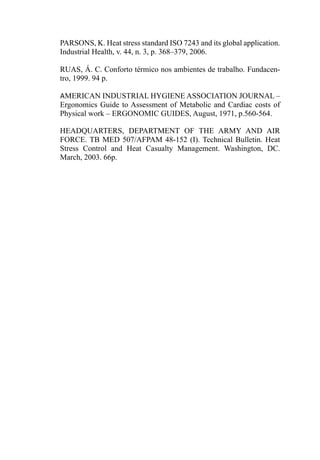 PARSONS, K. Heat stress standard ISO 7243 and its global application.
Industrial Health, v. 44, n. 3, p. 368–379, 2006.
RUAS, Á. C. Conforto térmico nos ambientes de trabalho. Fundacen-
tro, 1999. 94 p.
AMERICAN INDUSTRIAL HYGIENE ASSOCIATION JOURNAL –
Ergonomics Guide to Assessment of Metabolic and Cardiac costs of
Physical work – ERGONOMIC GUIDES, August, 1971, p.560-564.
HEADQUARTERS, DEPARTMENT OF THE ARMY AND AIR
FORCE. TB MED 507/AFPAM 48-152 (I). Technical Bulletin. Heat
Stress Control and Heat Casualty Management. Washington, DC.
March, 2003. 66p.
 