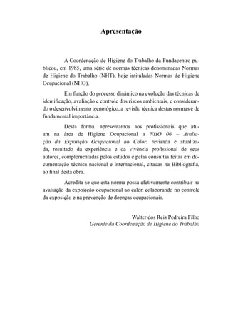 Apresentação
A Coordenação de Higiene do Trabalho da Fundacentro pu-
blicou, em 1985, uma série de normas técnicas denominadas Normas
de Higiene do Trabalho (NHT), hoje intituladas Normas de Higiene
Ocupacional (NHO).
Em função do processo dinâmico na evolução das técnicas de
identificação, avaliação e controle dos riscos ambientais, e consideran-
do o desenvolvimento tecnológico, a revisão técnica destas normas é de
fundamental importância.
Desta forma, apresentamos aos profissionais que atu-
am na área de Higiene Ocupacional a NHO 06 – Avalia-
ção da Exposição Ocupacional ao Calor, revisada e atualiza-
da, resultado da experiência e da vivência profissional de seus
autores, complementadas pelos estudos e pelas consultas feitas em do-
cumentação técnica nacional e internacional, citadas na Bibliografia,
ao final desta obra.
Acredita-se que esta norma possa efetivamente contribuir na
avaliação da exposição ocupacional ao calor, colaborando no controle
da exposição e na prevenção de doenças ocupacionais.
Walter dos Reis Pedreira Filho
Gerente da Coordenação de Higiene do Trabalho
 