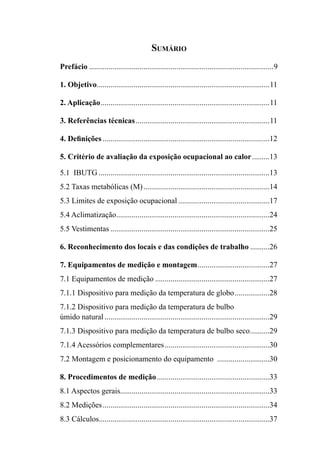 Sumário
Prefácio ...............................................................................................9
1. Objetivo.........................................................................................11
2. Aplicação.......................................................................................11
3. Referências técnicas.....................................................................11
4. Definições ......................................................................................12
5. Critério de avaliação da exposição ocupacional ao calor.........13
5.1 IBUTG ........................................................................................13
5.2 Taxas metabólicas (M).................................................................14
5.3 Limites de exposição ocupacional ...............................................17
5.4 Aclimatização...............................................................................24
5.5 Vestimentas ..................................................................................25
6. Reconhecimento dos locais e das condições de trabalho ..........26
7. Equipamentos de medição e montagem.....................................27
7.1 Equipamentos de medição ...........................................................27
7.1.1 Dispositivo para medição da temperatura de globo..................28
7.1.2 Dispositivo para medição da temperatura de bulbo
úmido natural .....................................................................................29
7.1.3 Dispositivo para medição da temperatura de bulbo seco..........29
7.1.4 Acessórios complementares......................................................30
7.2 Montagem e posicionamento do equipamento ...........................30
8. Procedimentos de medição..........................................................33
8.1 Aspectos gerais.............................................................................33
8.2 Medições......................................................................................34
8.3 Cálculos........................................................................................37
 