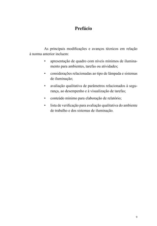 9
Prefácio
As principais modificações e avanços técnicos em relação
à norma anterior incluem:
•	 apresentação de quadro com níveis mínimos de ilumina-
mento para ambientes, tarefas ou atividades;
•	 considerações relacionadas ao tipo de lâmpada e sistemas
de iluminação;
•	 avaliação qualitativa de parâmetros relacionados à segu-
rança, ao desempenho e à visualização de tarefas;
•	 conteúdo mínimo para elaboração de relatório;
•	 lista de verificação para avaliação qualitativa do ambiente
de trabalho e dos sistemas de iluminação.
 