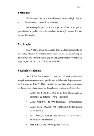 NHO 11
11
1. Objetivos
Estabelecer critérios e procedimentos para avaliação dos ní-
veis de iluminamento em ambientes internos;
Indicar os principais parâmetros que interferem nos aspectos
quantitativos e qualitativos relacionados à iluminação interna dos am-
bientes de trabalho.
2. Aplicação
Esta NHO se aplica à avaliação do nível de iluminamento em
ambientes internos. Aborda também outros aspectos e parâmetros para
detecção de não conformidades que possam comprometer requisitos de
segurança e desempenho eficiente do trabalho.
3. Referências técnicas
As edições das normas e documento técnico relacionados
a seguir encontravam-se em vigor durante a elaboração da presente nor-
ma. Os usuários desta NHO devem estar atentos às edições mais recen-
tes das normas referendadas ou daquelas que venham a substituí-las.
•	 ABNT NBR ISO/CIE 8995-1, de 2013 (Iluminação de
ambientes de trabalho – Parte 1: interior);
•	 ABNT NBR 5461, de 1991 (Iluminação – Terminologia);
•	 ABNT NBR 5382, de 1985 (Verificação de iluminância
de interiores);
•	 NHT 10-I/E, de 1986 (Norma para avaliação ocupacional
do nível de iluminamento);
•	 HSE HSG 38, de 1997 (Lighting at Work).
 