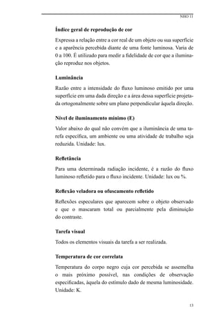 NHO 11
13
Índice geral de reprodução de cor
Expressa a relação entre a cor real de um objeto ou sua superfície
e a aparência percebida diante de uma fonte luminosa. Varia de
0 a 100. É utilizado para medir a fidelidade de cor que a ilumina-
ção reproduz nos objetos.
Luminância
Razão entre a intensidade do fluxo luminoso emitido por uma
superfície em uma dada direção e a área dessa superfície projeta-
da ortogonalmente sobre um plano perpendicular àquela direção.
Nível de iluminamento mínimo (E)
Valor abaixo do qual não convém que a iluminância de uma ta-
refa específica, um ambiente ou uma atividade de trabalho seja
reduzida. Unidade: lux.
Refletância
Para uma determinada radiação incidente, é a razão do fluxo
luminoso refletido para o fluxo incidente. Unidade: lux ou %.
Reflexão veladora ou ofuscamento refletido
Reflexões especulares que aparecem sobre o objeto observado
e que o mascaram total ou parcialmente pela diminuição
do contraste.
Tarefa visual
Todos os elementos visuais da tarefa a ser realizada.
Temperatura de cor correlata
Temperatura do corpo negro cuja cor percebida se assemelha
o mais próximo possível, nas condições de observação
especificadas, àquela do estímulo dado de mesma luminosidade.
Unidade: K.
 