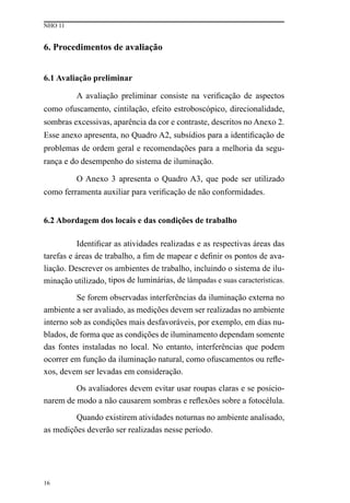 NHO 11
16
6. procedimentos de avaliação
6.1 Avaliação preliminar
A avaliação preliminar consiste na verificação de aspectos
como ofuscamento, cintilação, efeito estroboscópico, direcionalidade,
sombras excessivas, aparência da cor e contraste, descritos no Anexo 2.
Esse anexo apresenta, no Quadro A2, subsídios para a identificação de
problemas de ordem geral e recomendações para a melhoria da segu-
rança e do desempenho do sistema de iluminação.
O Anexo 3 apresenta o Quadro A3, que pode ser utilizado
como ferramenta auxiliar para verificação de não conformidades.
6.2 Abordagem dos locais e das condições de trabalho
Identificar as atividades realizadas e as respectivas áreas das
tarefas e áreas de trabalho, a fim de mapear e definir os pontos de ava-
liação. Descrever os ambientes de trabalho, incluindo o sistema de ilu-
minação utilizado, tipos de luminárias, de lâmpadas e suas características.
Se forem observadas interferências da iluminação externa no
ambiente a ser avaliado, as medições devem ser realizadas no ambiente
interno sob as condições mais desfavoráveis, por exemplo, em dias nu-
blados, de forma que as condições de iluminamento dependam somente
das fontes instaladas no local. No entanto, interferências que podem
ocorrer em função da iluminação natural, como ofuscamentos ou refle-
xos, devem ser levadas em consideração.
Os avaliadores devem evitar usar roupas claras e se posicio-
narem de modo a não causarem sombras e reflexões sobre a fotocélula.
Quando existirem atividades noturnas no ambiente analisado,
as medições deverão ser realizadas nesse período.
 