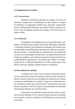 NHO 11
17
6.3 Equipamentos de medição
6.3.1 Características
Medidor de iluminância (unidade de medição em lux) com
fotocélula corrigida para a sensibilidade do olho humano e o ângulo
de incidência. O equipamento também deve apresentar especificação
técnica, informada pelo fabricante, que permita realizar a medição con-
forme o tipo de lâmpada utilizada, por exemplo, LED, fluorescente ou
vapor de sódio.
6.3.2 Calibração
Os medidores de iluminância devem ser periodicamente cali-
brados e certificados pelo Instituto Nacional de Metrologia, Qualidade
e Tecnologia (Inmetro), por laboratórios acreditados pelo Inmetro para
essa finalidade ou por laboratórios internacionais, desde que reconheci-
dos pelo Inmetro. A periodicidade de calibração deve ser estabelecida
com base nas recomendações do fabricante; em dados históricos da uti-
lização dos medidores, que indiquem um possível comprometimento na
confiabilidade do equipamento; e em critérios que venham a ser estabe-
lecidos em lei. A calibração também deve ser refeita sempre que ocorrer
algum evento que implique suspeita de dano nos medidores.
6.4 Procedimento de medição
A medição deve ocorrer com o sistema de iluminação dentro
de suas características típicas de operação. Antes de serem iniciadas as
leituras, é preciso observar as recomendações do fabricante com relação
ao tempo de estabilização do medidor. O tempo de estabilização deve
ser considerado sempre que o instrumento for iniciado, para a primeira
leitura, ou quando o sensor for exposto a uma quantidade de iluminação
sensivelmente diferente de sua última leitura.
Aleitura deve ser realizada no plano da tarefa visual ou, quan-
do este não for definido, a 0,75 m do piso. O plano da tarefa visual pode
ser horizontal, vertical ou inclinado e a fotocélula deve ser posicionada
nesse plano.
 