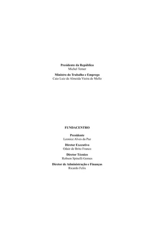 Presidente da República
Michel Temer
Ministro do Trabalho e Emprego
Caio Luiz de Almeida Vieira de Mello
FUNDACENTRO
Presidente
Leonice Alves da Paz
Diretor Executivo
Odair de Brito Franco
Diretor Técnico
Robson Spinelli Gomes
Diretor de Administração e Finanças
Ricardo Felix
 