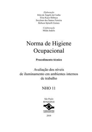Elaboração
Irlon de Ângelo da Cunha
Elisa Kayo Shibuya
Swylmar dos Santos Ferreira
Robson Spinelli Gomes
Colaboração
Milda Jodelis
Norma de Higiene
Ocupacional
Procedimento técnico
Avaliação dos níveis
de iluminamento em ambientes internos
de trabalho
NHO 11
São Paulo
D O T R A B A L H O
M I N I S T É R I O
2018
 