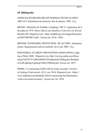 NHO 11
43
10. Bibliografia
ASSOCIAÇÃO BRASILEIRA DE NORMAS TÉCNICAS ABNT.
NBR 5413: iluminância de interiores. Rio de Janeiro, 1992. 13 p.
BRASIL. Ministério do Trabalho e Emprego. NR 17: ergonomia, de 8
de junho de 1978. Diário Oficial [da República Federativa do Brasil].
Brasília, DF. Disponível em: <http://trabalho.gov.br/images/Documen-
tos/SST/NR/NR17.pdf>. Acesso em: 28 fev. 2018.
BRITISH STANDARDS INSTITUTION. BS 667:2005: iluminance
meters. Requirements and test methods. [S.l.]: jan. 2005. 14 p.
INDUSTRIAL ACCIDENT PREVENTION ASSOCIATION. Light-
ing at Work, 2008. Disponível em: http://www.gvsafety.com/Docu-
ments/SAFETY%20HANDOUTS/Industrial%20Hygeine/Workpla-
ce%20Lighting/Lighting%20at%20Work.pdf. Acesso nov. 2017.
PERRE, I. Is measuring LEDS with lux meter accurate?. Institute
of Lighting Professionals. [S.l.], out. 2014. Disponível em: <https://
www.slideshare.net/theilp/pls-2014-is-measuring-led-illuminance-
-with-a-lux-meter-accurate>. Acesso em: fev. 2018.
 