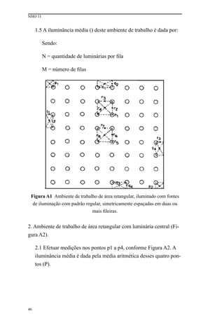 NHO 11
46
1.5 A iluminância média () deste ambiente de trabalho é dada por:
Sendo:
N = quantidade de luminárias por fila
M = número de filas
Figura A1 Ambiente de trabalho de área retangular, iluminado com fontes
de iluminação com padrão regular, simetricamente espaçadas em duas ou
mais fileiras.
2. Ambiente de trabalho de área retangular com luminária central (Fi-
gura A2).
2.1 Efetuar medições nos pontos p1 a p4, conforme Figura A2. A
iluminância média é dada pela média aritmética desses quatro pon-
tos (P).
 