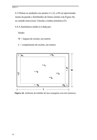 NHO 11
50
6.3 Efetuar as medições nos pontos t1 e t2, a 60 cm aproximada-
mente da parede e distribuídos de forma similar à da Figura A6,
no sentido transversal. Calcular a média aritmética (T).
6.4 A iluminância média () é dada por:
Sendo:
W = largura do recinto, em metros
L = comprimento do recinto, em metros
Figura A6 Ambiente de trabalho de área retangular com teto luminoso.
 