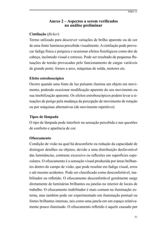 NHO 11
51
Anexo 2 – Aspectos a serem verificados
na análise preliminar
Cintilação (flicker)
Termo utilizado para descrever variações de brilho aparente ou de cor
de uma fonte luminosa percebida visualmente. A cintilação pode provo-
car fadiga física e psíquica e ocasionar efeitos fisiológicos como dor de
cabeça, incômodo visual e estresse. Pode ser resultado de pequenas flu-
tuações de tensão provocadas pelo funcionamento de cargas variáveis
de grande porte: fornos a arco, máquinas de solda, motores etc.
Efeito estroboscópico
Ocorre quando uma fonte de luz pulsante ilumina um objeto em movi-
mento, podendo ocasionar modificação aparente do seu movimento ou
sua imobilização aparente. Os efeitos estroboscópicos podem levar a si-
tuações de perigo pela mudança da percepção de movimento de rotação
ou por máquinas alternativas (de movimento repetitivo).
Tipos de lâmpada
O tipo de lâmpada pode interferir na sensação percebida e nas questões
de conforto e aparência de cor.
Ofuscamento
Condição de visão na qual há desconforto ou redução da capacidade de
distinguir detalhes ou objetos, devido a uma distribuição desfavorável
das luminâncias, contraste excessivo ou reflexões em superfícies espe-
culares. O ofuscamento é a sensação visual produzida por áreas brilhan-
tes dentro do campo de visão, que pode resultar em fadiga visual, erros
e até mesmo acidentes. Pode ser classificado como desconfortável, ina-
bilitador ou refletido. O ofuscamento desconfortável geralmente surge
diretamente de luminárias brilhantes ou janelas no interior de locais de
trabalho. O ofuscamento inabilitador é mais comum na iluminação ex-
terna, mas também pode ser experimentado em iluminação pontual ou
fontes brilhantes intensas, tais como uma janela em um espaço relativa-
mente pouco iluminado. O ofuscamento refletido é aquele causado por
 