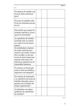 NHO 11
57
(...)
(...)
O ambiente de trabalho está
livre de efeito estroboscó-
pico?
Os locais de trabalho estão
livres de cintilações percep-
tíveis?
Para tarefas que exigem ilu-
minação específica, existe o
ajuste de intensidade?
As superfícies de trabalho,
incluindo telas ou monito-
res, estão livres de ofusca-
mento?
Os trabalhadores dispõem
de tempo suficiente para
realizar suas tarefas visuais?
(Por exemplo, se eles pre-
cisam de maior tempo para
transitar entre áreas com
diferenças significativas de
intensidade luminosa)
O contraste na iluminação
entre as áreas de trabalho e
adjacentes está adequado?
Os sistemas de iluminação
e as superfícies das áreas de
trabalho (bancadas, pisos e
paredes, por exemplo) são
limpos regularmente?
As lâmpadas com algum
problema são substituídas
de imediato?
 