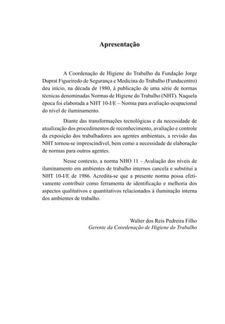 Apresentação
A Coordenação de Higiene do Trabalho da Fundação Jorge
Duprat Figueiredo de Segurança e Medicina do Trabalho (Fundacentro)
deu início, na década de 1980, à publicação de uma série de normas
técnicas denominadas Normas de Higiene do Trabalho (NHT). Naquela
época foi elaborada a NHT 10-I/E – Norma para avaliação ocupacional
do nível de iluminamento.
Diante das transformações tecnológicas e da necessidade de
atualização dos procedimentos de reconhecimento, avaliação e controle
da exposição dos trabalhadores aos agentes ambientais, a revisão das
NHT tornou-se imprescindível, bem como a necessidade de elaboração
de normas para outros agentes.
Nesse contexto, a norma NHO 11 – Avaliação dos níveis de
iluminamento em ambientes de trabalho internos cancela e substitui a
NHT 10-I/E de 1986. Acredita-se que a presente norma possa efeti-
vamente contribuir como ferramenta de identificação e melhoria dos
aspectos qualitativos e quantitativos relacionados à iluminação interna
dos ambientes de trabalho.
Walter dos Reis Pedreira Filho
Gerente da Coordenação de Higiene do Trabalho
 