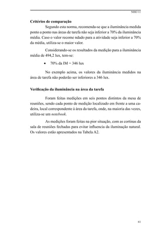 NHO 11
61
Critérios de comparação
Segundo esta norma, recomenda-se que a iluminância medida
ponto a ponto nas áreas de tarefa não seja inferior a 70% da iluminância
média. Caso o valor recome ndado para a atividade seja inferior a 70%
da média, utiliza-se o maior valor.
Considerando-se os resultados da medição para a iluminância
média de 494,2 lux, tem-se:
•	 70% da IM = 346 lux
No exemplo acima, os valores da iluminância medidos na
área de tarefa não poderão ser inferiores a 346 lux.
Verificação da iluminância na área da tarefa
Foram feitas medições em seis pontos distintos da mesa de
reuniões, sendo cada ponto de medição localizado em frente a uma ca-
deira, local correspondente à área da tarefa, onde, na maioria das vezes,
utiliza-se um notebook.
As medições foram feitas na pior situação, com as cortinas da
sala de reuniões fechadas para evitar influencia da iluminação natural.
Os valores estão apresentados na Tabela A2.
 