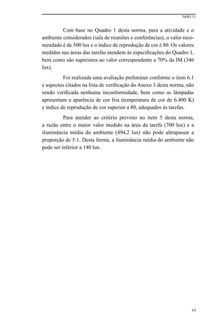 NHO 11
63
Com base no Quadro 1 desta norma, para a atividade e o
ambiente considerados (sala de reuniões e conferências), o valor reco-
mendado é de 500 lux e o índice de reprodução de cor é 80. Os valores
medidos nas áreas das tarefas atendem às especificações do Quadro 1,
bem como são superiores ao valor correspondente a 70% da IM (346
lux).
Foi realizada uma avaliação preliminar conforme o item 6.1
e aspectos citados na lista de verificação do Anexo 3 desta norma, não
sendo verificada nenhuma inconformidade, bem como as lâmpadas
apresentam a aparência de cor fria (temperatura de cor de 6.400 K)
e índice de reprodução de cor superior a 80, adequados às tarefas.
Para atender ao critério previsto no item 5 desta norma,
a razão entre o maior valor medido na área da tarefa (700 lux) e a
iluminância média do ambiente (494,2 lux) não pode ultrapassar a
proporção de 5:1. Desta forma, a iluminância média do ambiente não
pode ser inferior a 140 lux.
 