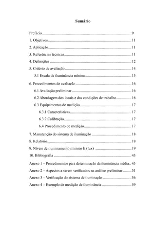 Sumário
Prefácio...............................................................................................9
1. Objetivos.........................................................................................11
2. Aplicação.........................................................................................11
3. Referências técnicas........................................................................11
4. Definições.......................................................................................12
5. Critério de avaliação.......................................................................14
5.1 Escala de iluminância mínima.................................................15
6. procedimentos de avaliação............................................................16
6.1 Avaliação preliminar................................................................16
6.2 Abordagem dos locais e das condições de trabalho.................16
6.3 Equipamentos de medição.......................................................17
6.3.1 Características..................................................................17
6.3.2 Calibração........................................................................17
6.4 Procedimento de medição...................................................17
7. Manutenção do sistema de iluminação...........................................18
8. Relatório..........................................................................................18
9. Níveis de iluminamento mínimo E (lux) .......................................19
10. Bibliografia...................................................................................43
Anexo 1 – Procedimentos para determinação da iluminância média... 45
Anexo 2 – Aspectos a serem verificados na análise preliminar..........51
Anexo 3 – Verificação do sistema de iluminação...............................56
Anexo 4 – Exemplo de medição de iluminância................................59
 