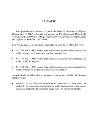 PREFÁCIO
Este procedimento técnico faz parte da Série de Normas de Higiene
Ocupacional (NHO's) elaborada por técnicos da Coordenação de Higiene do
Trabalho da FUNDACENTRO, por meio do Projeto Difusão de Informações
em Higiene do Trabalho, 1997/1998.
Esta Norma cancela e substitui as seguintes Normas da FUNDACENTRO:
• NHT-06 R/E - 1985: Norma para avaliação da exposição ocupacional ao
ruído contínuo ou intermitente em fase experimental.
• NHT-07 R/E - 1985: Norma para avaliação da exposição ocupacional ao
ruído - ruído de impacto.
• NHT-09 R/E - 1986: Norma para avaliação da exposição ocupacional ao
ruído contínuo ou intermitente através de dosímetros.
As principais modificações e avanços técnicos em relação às Normas
anteriores são:
• substitui as três Normas anteriormente existentes e trata tanto da
avaliação da exposição ocupacional ao ruído contínuo ou intermitente,
quanto da avaliação da exposição ocupacional ao ruído de impacto;
 