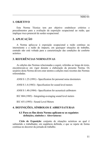 _________________________________________________________
NHO 01
1. OBJETIVO
Esta Norma Técnica tem por objetivo estabelecer critérios e
procedimentos para a avaliação da exposição ocupacional ao ruído, que
implique risco potencial de surdez ocupacional.
2. APLICAÇÃO
A Norma aplica-se à exposição ocupacional a ruído contínuo ou
intermitente e a ruído de impacto, em quaisquer situações de trabalho,
contudo não está voltada para a caracterização das condições de conforto
acústico.
3. REFERÊNCIAS NORMATIVAS
As edições das Normas relacionadas a seguir, referidas ao longo do texto,
encontravam-se em vigor durante a elaboração da presente Norma. Os
usuários desta Norma devem estar atentos a edições mais recentes das Normas
referendadas.
ANSI S 1.25 (1991) - Specification for personal noise dosimeters
ANSI S 1.4 (1983) - Specification for sound level meters
ANSI S 1.40 (1984) - Specification for acoustical calibrators
IEC 804 (1985) - Integrating-averaging sound level meters
IEC 651 (1993) - Sound Level Meters
4. DEFINIÇÕES, SÍMBOLOS E ABREVIATURAS
4.1 Para os fins desta Norma aplicam-se as seguintes
definições, símbolos e Abreviaturas:
Ciclo de Exposição: conjunto de situações acústicas ao qual é
submetido o trabalhador, em seqüência definida, e que se repete de forma
contínua no decorrer da jornada de trabalho.
11
 