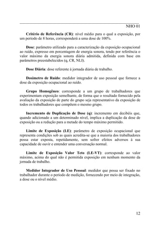 _________________________________________________________
NHO 01
Critério de Referência (CR): nível médio para o qual a exposição, por
um período de 8 horas, corresponderá a uma dose de 100%.
Dose: parâmetro utilizado para a caracterização da exposição ocupacional
ao ruído, expresso em porcentagem de energia sonora, tendo por referência o
valor máximo da energia sonora diária admitida, definida com base em
parâmetros preestabelecidos (q, CR, NLI).
Dose Diária: dose referente à jornada diária de trabalho.
Dosímetro de Ruído: medidor integrador de uso pessoal que fornece a
dose da exposição ocupacional ao ruído.
Grupo Homogêneo: corresponde a um grupo de trabalhadores que
experimentam exposição semelhante, de forma que o resultado fornecido pela
avaliação da exposição de parte do grupo seja representativo da exposição de
todos os trabalhadores que compõem o mesmo grupo.
Incremento de Duplicação de Dose (q): incremento em decibéis que,
quando adicionado a um determinado nível, implica a duplicação da dose de
exposição ou a redução para a metade do tempo máximo permitido.
Limite de Exposição (LE): parâmetro de exposição ocupacional que
representa condições sob as quais acredita-se que a maioria dos trabalhadores
possa estar exposta, repetidamente, sem sofrer efeitos adversos à sua
capacidade de ouvir e entender uma conversação normal.
Limite de Exposição Valor Teto (LE-VT): corresponde ao valor
máximo, acima do qual não é permitida exposição em nenhum momento da
jornada de trabalho.
Medidor Integrador de Uso Pessoal: medidor que possa ser fixado no
trabalhador durante o período de medição, fornecendo por meio de integração,
a dose ou o nível médio.
12
 