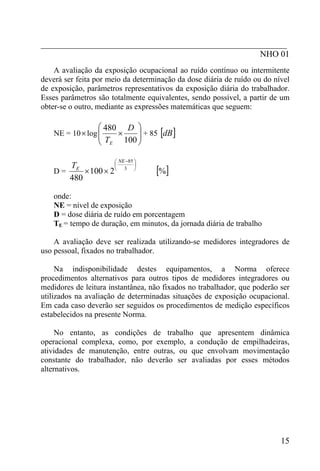 _________________________________________________________
NHO 01
A avaliação da exposição ocupacional ao ruído contínuo ou intermitente
deverá ser feita por meio da determinação da dose diária de ruído ou do nível
de exposição, parâmetros representativos da exposição diária do trabalhador.
Esses parâmetros são totalmente equivalentes, sendo possível, a partir de um
obter-se o outro, mediante as expressões matemáticas que seguem:
NE = 10×log ⎟⎟
⎠
⎞
⎜⎜
⎝
⎛
×
100
480 D
TE
+ 85 [ ]dB
D =
⎟
⎠
⎞
⎜
⎝
⎛ −
×× 3
85
2100
480
NE
ET
[ ]%
onde:
NE = nível de exposição
D = dose diária de ruído em porcentagem
TE = tempo de duração, em minutos, da jornada diária de trabalho
A avaliação deve ser realizada utilizando-se medidores integradores de
uso pessoal, fixados no trabalhador.
Na indisponibilidade destes equipamentos, a Norma oferece
procedimentos alternativos para outros tipos de medidores integradores ou
medidores de leitura instantânea, não fixados no trabalhador, que poderão ser
utilizados na avaliação de determinadas situações de exposição ocupacional.
Em cada caso deverão ser seguidos os procedimentos de medição específicos
estabelecidos na presente Norma.
No entanto, as condições de trabalho que apresentem dinâmica
operacional complexa, como, por exemplo, a condução de empilhadeiras,
atividades de manutenção, entre outras, ou que envolvam movimentação
constante do trabalhador, não deverão ser avaliadas por esses métodos
alternativos.
15
 