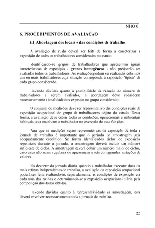 _________________________________________________________
NHO 01
6. PROCEDIMENTOS DE AVALIAÇÃO
6.1 Abordagem dos locais e das condições de trabalho
A avaliação de ruído deverá ser feita de forma a caracterizar a
exposição de todos os trabalhadores considerados no estudo.
Identificando-se grupos de trabalhadores que apresentem iguais
características de exposição - grupos homogêneos - não precisarão ser
avaliados todos os trabalhadores. As avaliações podem ser realizadas cobrindo
um ou mais trabalhadores cuja situação corresponda à exposição "típica" de
cada grupo considerado.
Havendo dúvidas quanto à possibilidade de redução do número de
trabalhadores a serem avaliados, a abordagem deve considerar
necessariamente a totalidade dos expostos no grupo considerado.
O conjunto de medições deve ser representativo das condições reais de
exposição ocupacional do grupo de trabalhadores objeto do estudo. Desta
forma, a avaliação deve cobrir todas as condições, operacionais e ambientais
habituais, que envolvem o trabalhador no exercício de suas funções.
Para que as medições sejam representativas da exposição de toda a
jornada de trabalho é importante que o período de amostragem seja
adequadamente escolhido. Se forem identificados ciclos de exposição
repetitivos durante a jornada, a amostragem deverá incluir um número
suficiente de ciclos. A amostragem deverá cobrir um número maior de ciclos,
caso estes não sejam regulares ou apresentem níveis com grandes variações de
valores.
No decorrer da jornada diária, quando o trabalhador executar duas ou
mais rotinas independentes de trabalho, a avaliação da exposição ocupacional
poderá ser feita avaliando-se, separadamente, as condições de exposição em
cada uma das rotinas e determinando-se a exposição ocupacional diária pela
composição dos dados obtidos.
Havendo dúvidas quanto à representatividade da amostragem, esta
deverá envolver necessariamente toda a jornada de trabalho.
22
 