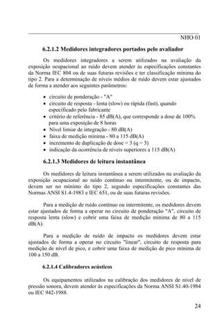 _________________________________________________________
NHO 01
6.2.1.2 Medidores integradores portados pelo avaliador
Os medidores integradores a serem utilizados na avaliação da
exposição ocupacional ao ruído devem atender às especificações constantes
da Norma IEC 804 ou de suas futuras revisões e ter classificação mínima do
tipo 2. Para a determinação de níveis médios de ruído devem estar ajustados
de forma a atender aos seguintes parâmetros:
• circuito de ponderação - "A"
• circuito de resposta - lenta (slow) ou rápida (fast), quando
especificado pelo fabricante
• critério de referência - 85 dB(A), que corresponde a dose de 100%
para uma exposição de 8 horas
• Nível limiar de integração - 80 dB(A)
• faixa de medição mínima - 80 a 115 dB(A)
• incremento de duplicação de dose = 3 (q = 3)
• indicação da ocorrência de níveis superiores a 115 dB(A)
6.2.1.3 Medidores de leitura instantânea
Os medidores de leitura instantânea a serem utilizados na avaliação da
exposição ocupacional ao ruído contínuo ou intermitente, ou de impacto,
devem ser no mínimo do tipo 2, segundo especificações constantes das
Normas ANSI S1.4-1983 e IEC 651, ou de suas futuras revisões.
Para a medição de ruído contínuo ou intermitente, os medidores devem
estar ajustados de forma a operar no circuito de ponderação "A", circuito de
resposta lenta (slow) e cobrir uma faixa de medição mínima de 80 a 115
dB(A).
Para a medição de ruído de impacto os medidores devem estar
ajustados de forma a operar no circuito "linear", circuito de resposta para
medição de nível de pico, e cobrir uma faixa de medição de pico mínima de
100 a 150 dB.
6.2.1.4 Calibradores acústicos
Os equipamentos utilizados na calibração dos medidores de nível de
pressão sonora, devem atender às especificações da Norma ANSI S1.40-1984
ou IEC 942-1988.
24
 